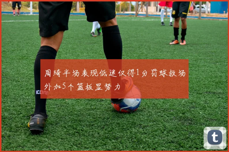 周琦半场表现低迷仅得1分罚球救场外加5个篮板显努力