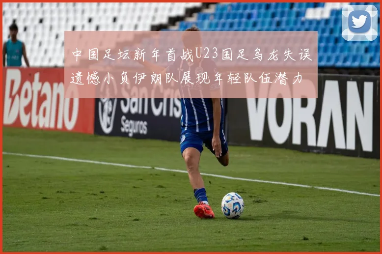 中国足坛新年首战U23国足乌龙失误遗憾小负伊朗队展现年轻队伍潜力