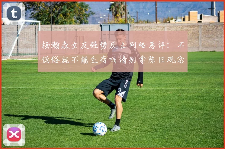 杨瀚森女友强势反击网络恶评：不低俗就不能生存吗请别拿陈旧观念来羞辱我们