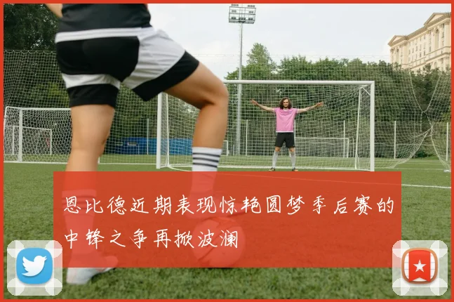 恩比德近期表现惊艳圆梦季后赛的中锋之争再掀波澜