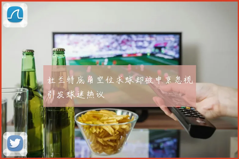 杜兰特底角空位求球却被申京忽视引发球迷热议