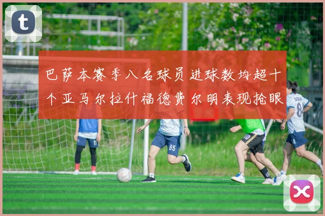 巴萨本赛季八名球员进球数均超十个亚马尔拉什福德费尔明表现抢眼