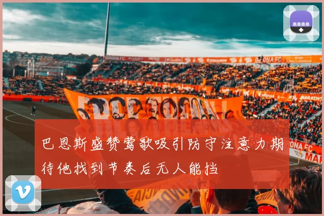 巴恩斯盛赞莺歌吸引防守注意力期待他找到节奏后无人能挡