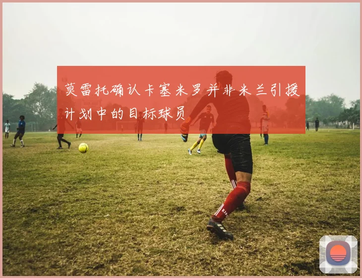 莫雷托确认卡塞米罗并非米兰引援计划中的目标球员