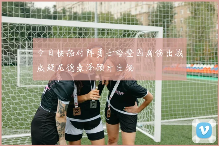 今日快船对阵勇士哈登因肩伤出战成疑尼德豪泽预计出场
