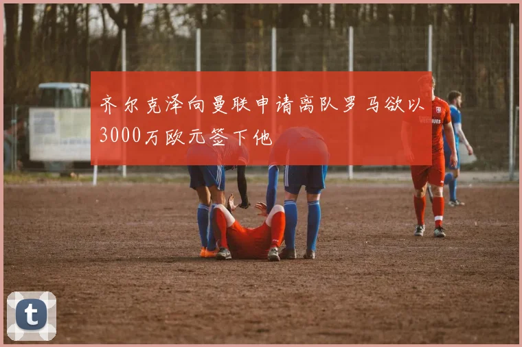齐尔克泽向曼联申请离队罗马欲以3000万欧元签下他