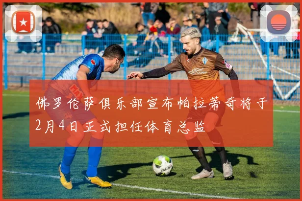 佛罗伦萨俱乐部宣布帕拉蒂奇将于2月4日正式担任体育总监