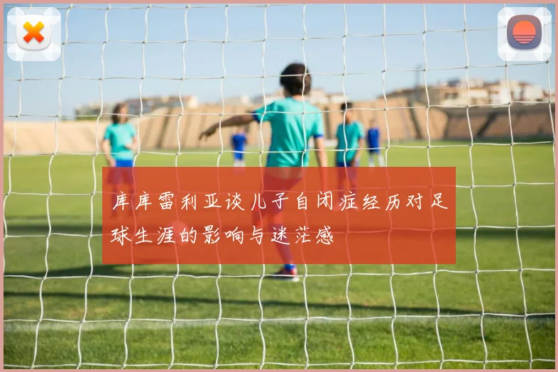 库库雷利亚谈儿子自闭症经历对足球生涯的影响与迷茫感