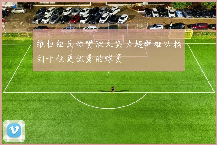 维拉纽瓦称赞欧文实力超群难以找到十位更优秀的球员