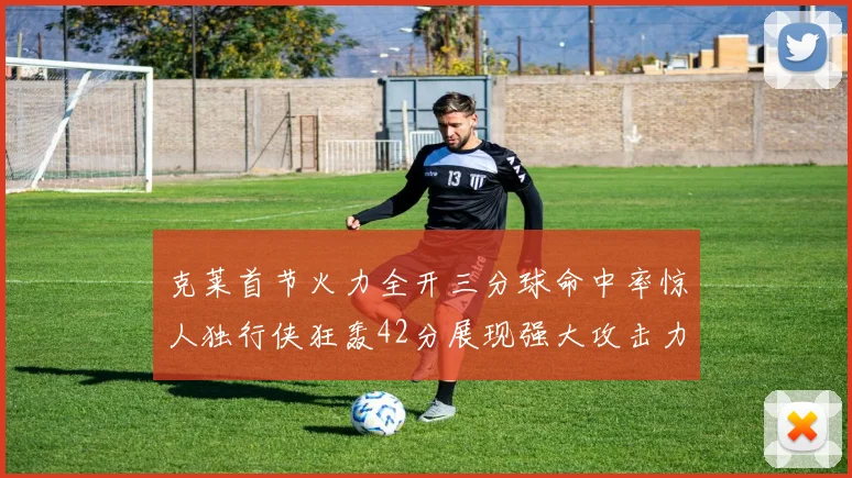 克莱首节火力全开三分球命中率惊人独行侠狂轰42分展现强大攻击力