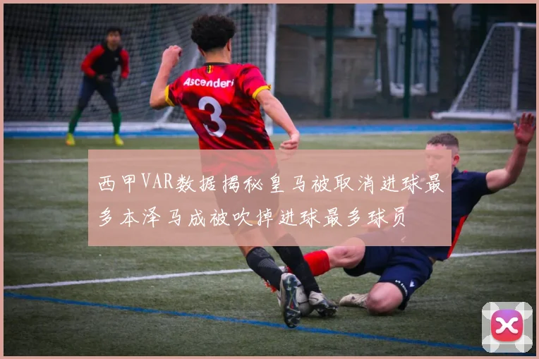 西甲VAR数据揭秘皇马被取消进球最多本泽马成被吹掉进球最多球员