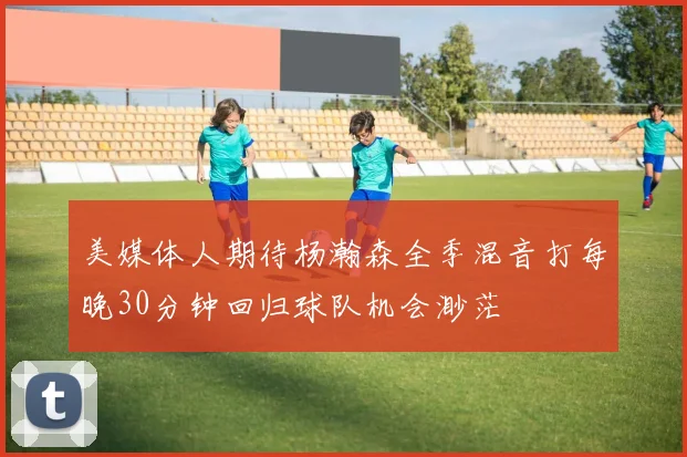 美媒体人期待杨瀚森全季混音打每晚30分钟回归球队机会渺茫