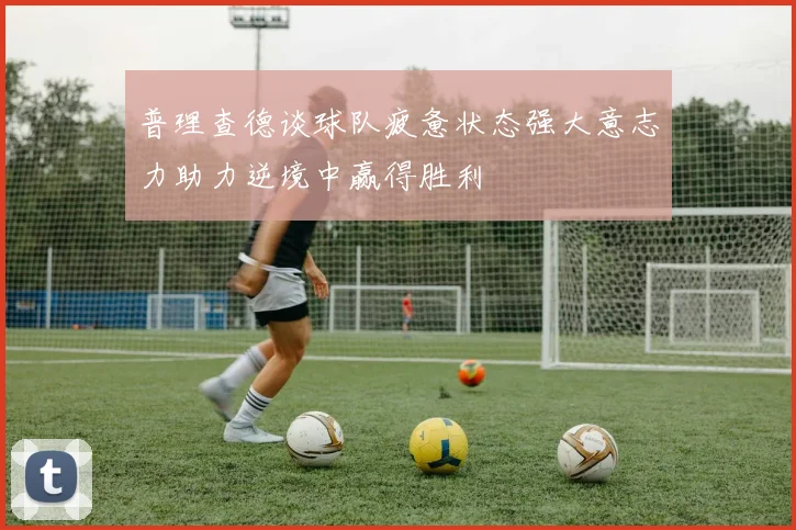 普理查德谈球队疲惫状态强大意志力助力逆境中赢得胜利