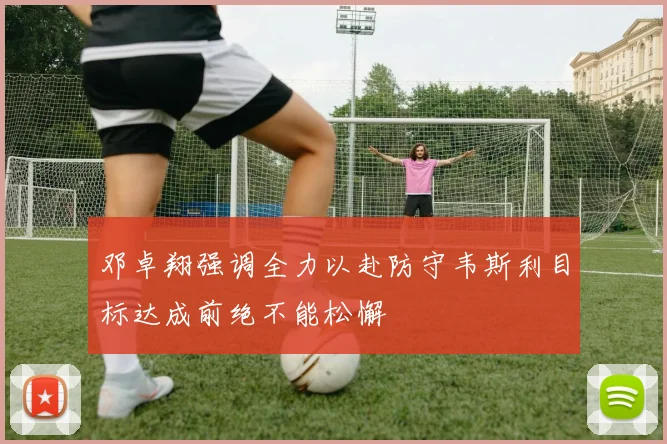 邓卓翔强调全力以赴防守韦斯利目标达成前绝不能松懈