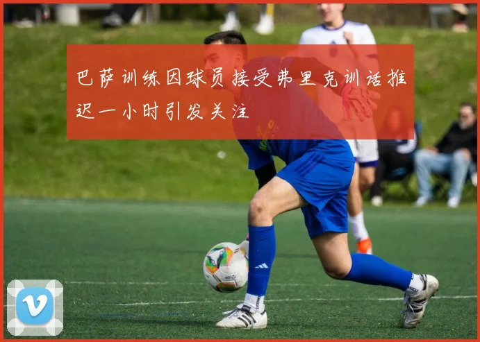 巴萨训练因球员接受弗里克训话推迟一小时引发关注