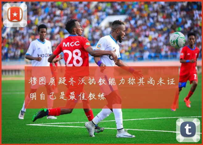 穆图质疑齐沃执教能力称其尚未证明自己是最佳教练