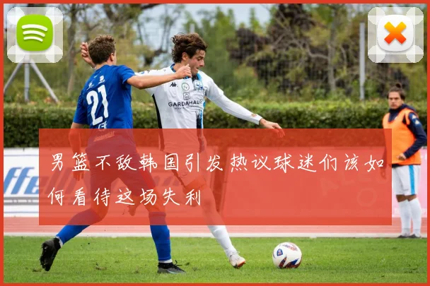 男篮不敌韩国引发热议球迷们该如何看待这场失利