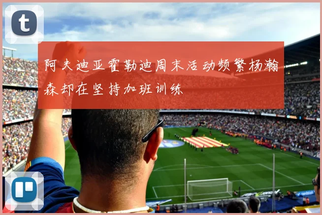 阿夫迪亚霍勒迪周末活动频繁杨瀚森却在坚持加班训练