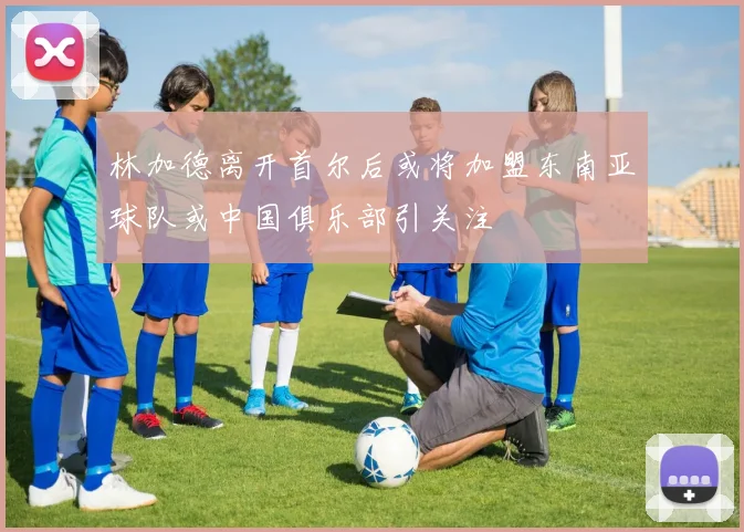林加德离开首尔后或将加盟东南亚球队或中国俱乐部引关注
