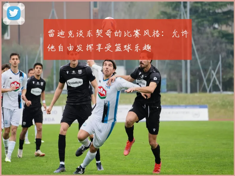 雷迪克谈东契奇的比赛风格：允许他自由发挥享受篮球乐趣