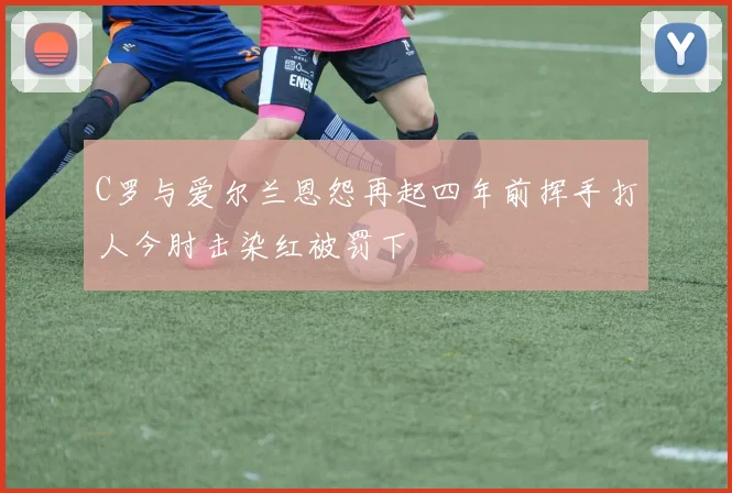 C罗与爱尔兰恩怨再起四年前挥手打人今肘击染红被罚下