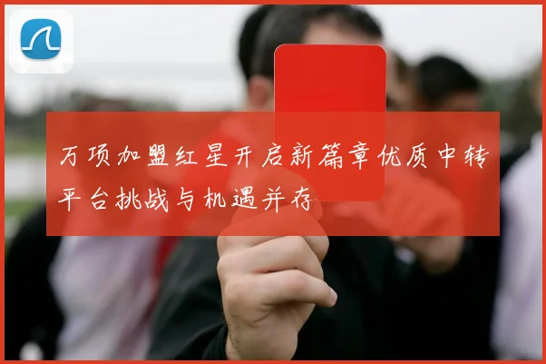 万项加盟红星开启新篇章优质中转平台挑战与机遇并存