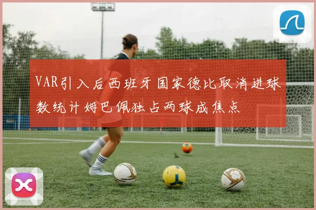 VAR引入后西班牙国家德比取消进球数统计姆巴佩独占两球成焦点