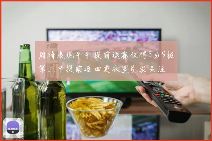 周琦表现平平提前退赛仅得5分9板第三节提前返回更衣室引发关注