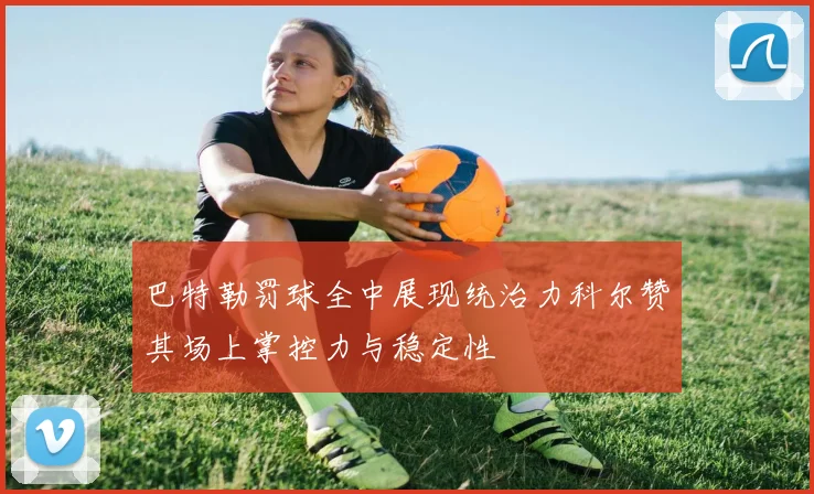 巴特勒罚球全中展现统治力科尔赞其场上掌控力与稳定性