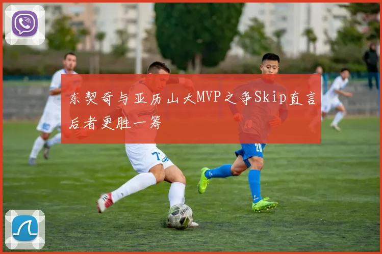东契奇与亚历山大MVP之争Skip直言后者更胜一筹