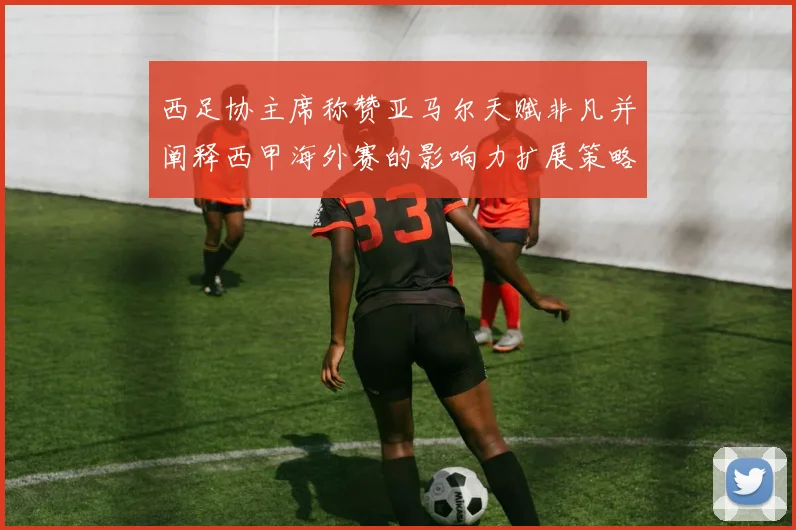 西足协主席称赞亚马尔天赋非凡并阐释西甲海外赛的影响力扩展策略