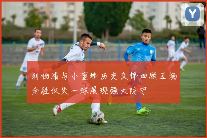 利物浦与小蜜蜂历史交锋回顾五场全胜仅失一球展现强大防守