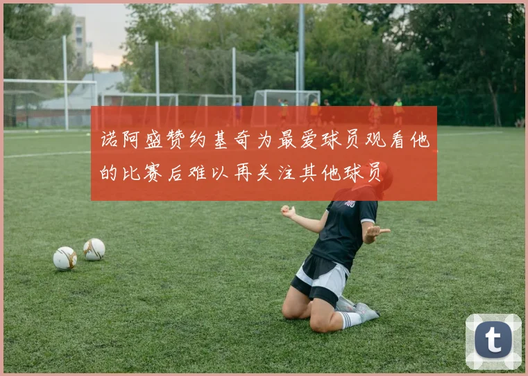 诺阿盛赞约基奇为最爱球员观看他的比赛后难以再关注其他球员